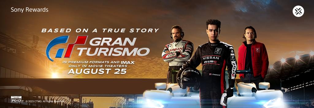 Sony Rewards. From Gamer to Racer. Based on a true story. Gran Turismo. Exclusively in theaters August 25.
